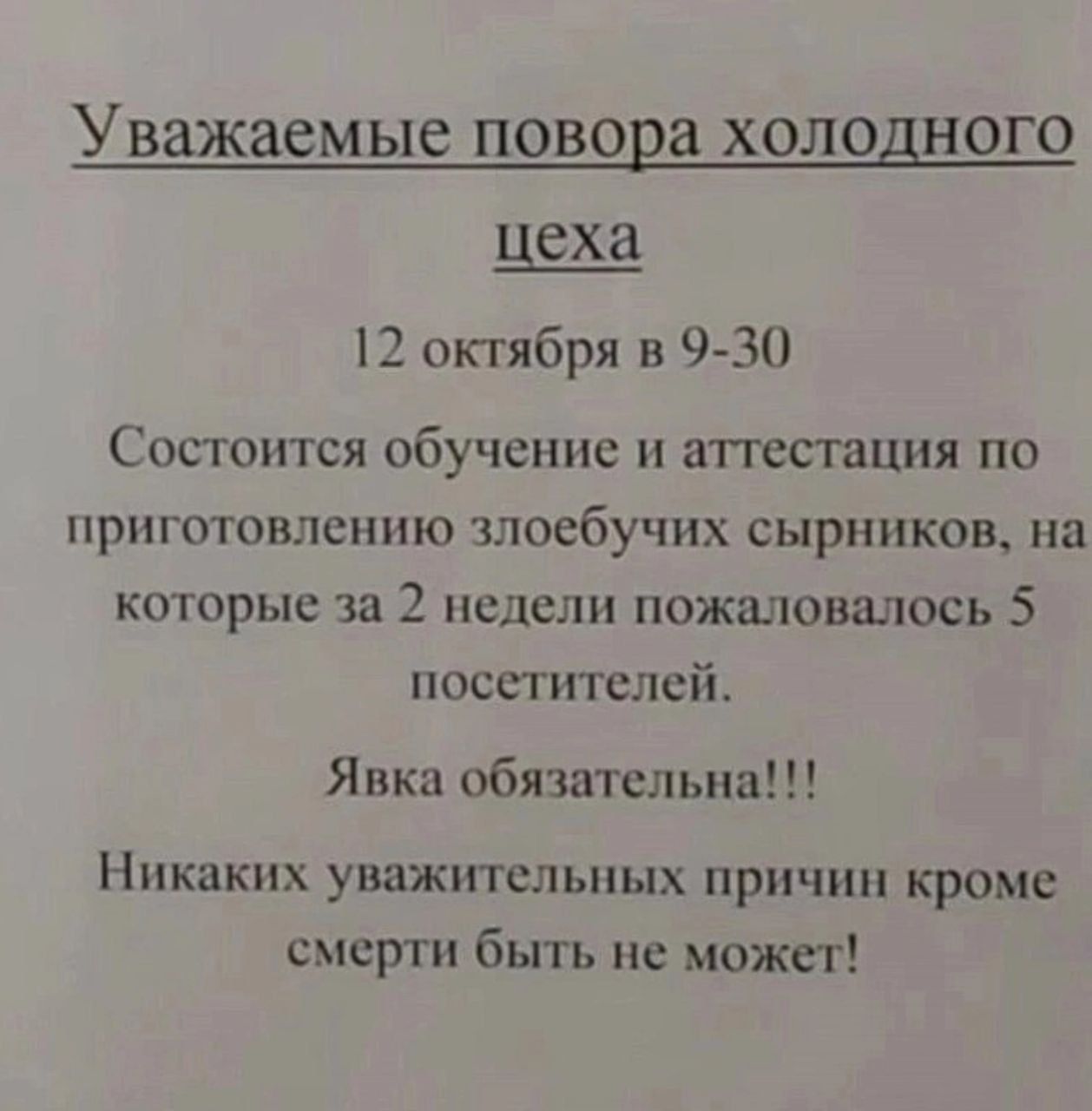 Уважаемые повера ХОЛОДНОГО цеха Г октября в 9 30 Состоится обучение и аттестация по приготовлению злоебучих сыринков на которые за 2 недели пожаловалась 5 посетителей Явка обязательна Никаких уважхпельпых причин кроме смерти быть не может