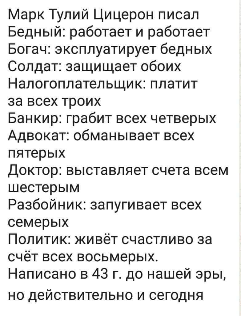 Марк Тулий Цицерон писал Бедный работает и работает Богач эксплуатирует бедных Солдат защищает обоих Налогоплательщик платит за всех троих Банкир грабит всех четверых Адвокат обманывает всех пятерых Доктор выставляет счета всем шестерым Разбойник запугивает всех семерых Политик живёт счастливо за счёт всех восьмерых Написано в 43 г до нашей эры НО действительно И сегодня