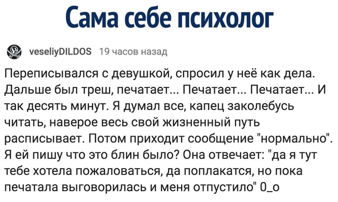 Сама себе психолог тетепушшоз чпспв назад Переписывапсп девушкой спросил у нее как дела Дальше был треш печатает Печатает Печатает и так десять минут я думал все апец закопебусь читатц наверое весь свой жизненный путь расписывает Патом приходит сообщение нормально Я ей пишу что это блин было Она ствечае да и тут тебе хотела пожаловаться да поплекатся но пока печатала выговорилась и меня отпустила 