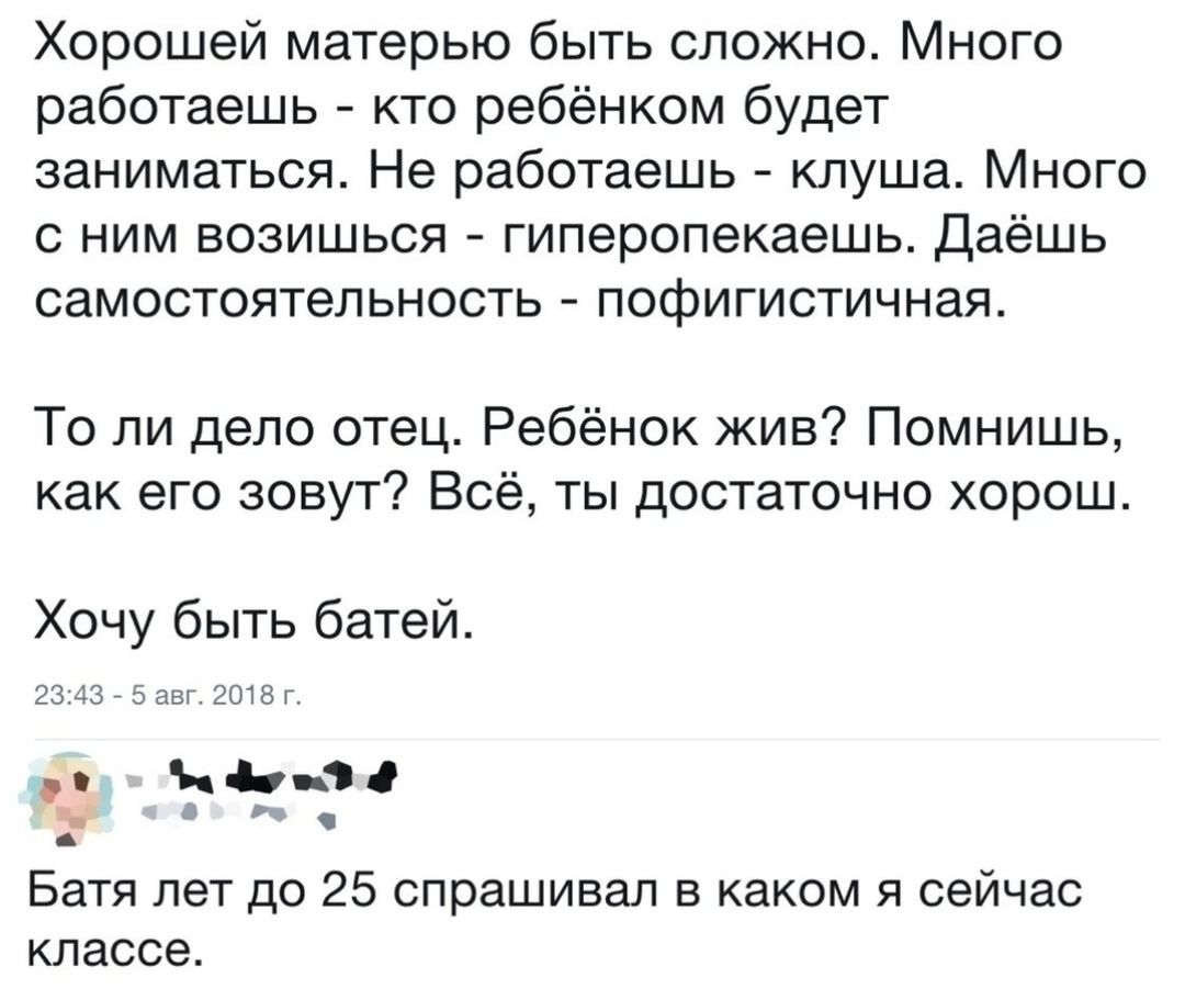 Хорошей матерью быть сложно Много работаешь кто ребёнком будет заниматься Не работаешь кпуша Много с ним возишься гиперопекаешь Даёшь самостоятельность пофигистичная То ли дело отец Ребёнок жив Помнишь как его зовут Всё ты достаточно хорош Хочу быть батей жд эо Батя лет до 25 спрашивал в каком я сейчас классе