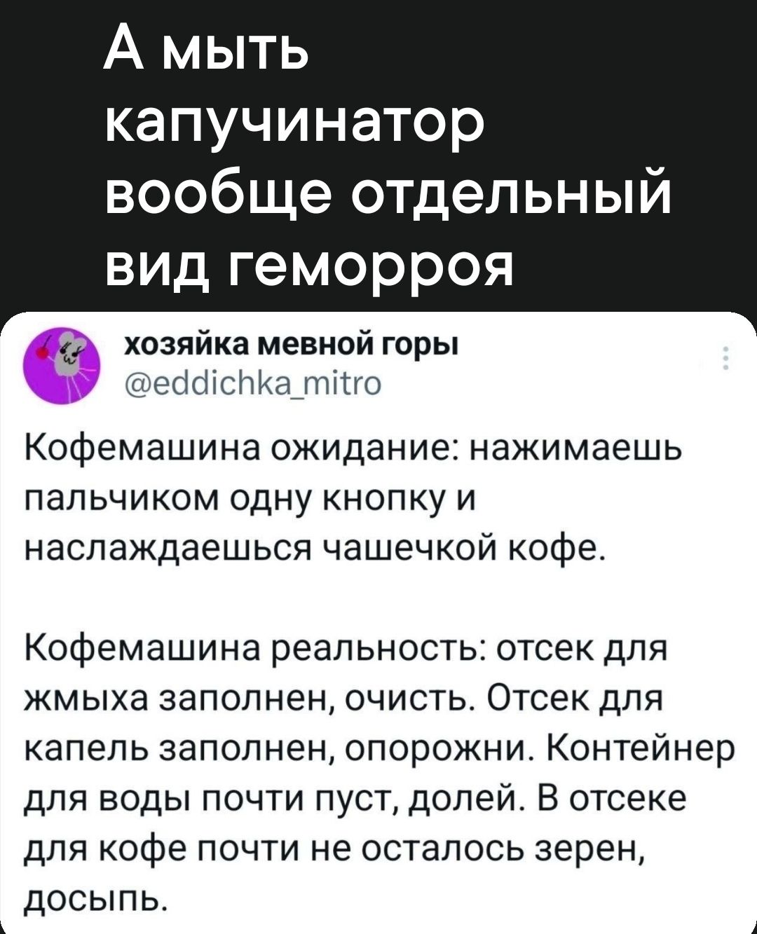 А мыть капучинатор вообще отдельный вид геморроя д хозяйка мевной горы еассПКа_тйго Кофемашина ожидание нажимаешь пальчиком одну кнопку и наслаждаешься чашечкой кофе Кофемашина реальность отсек для жмыха заполнен очисть Отсек для капель заполнен опорожни Контейнер для воды почти пуст долей В отсеке для кофе почти не осталось зерен досыпь