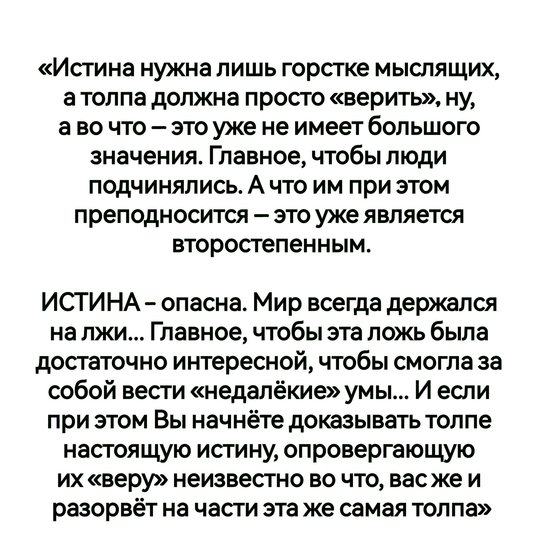 Истина нужна лишь горстке мыслящих атолпа должна просто верить ну аво что это уже не имеет большого значения Главное чтобы люди подчинялись А что им при этом преподносится это уже является второстепенным ИСТИНА опасна Мир всегда держался на лжи Главное чтобы эта ложь была достаточно интересной чтобы смогла за собой вести недалёкие умы И если при эт