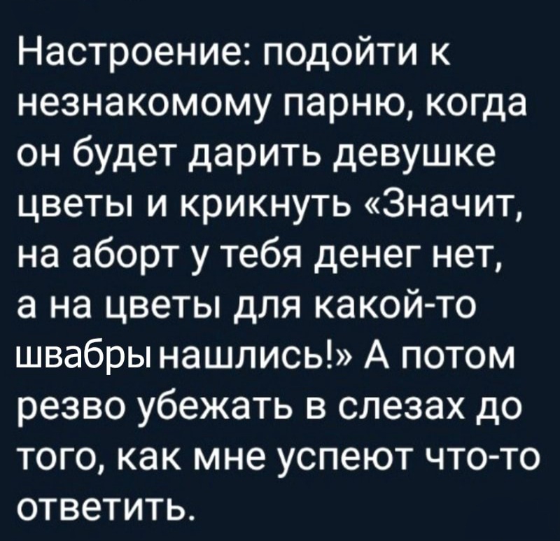 Настроение подойти к незнакомому парню когда он будет дарить девушке цветы и крикнуть Значит на аборт у тебя денег нет а на цветы для какой то швабры нашлись А потом резво убежать в слезах до того как мне успеют что то ответить