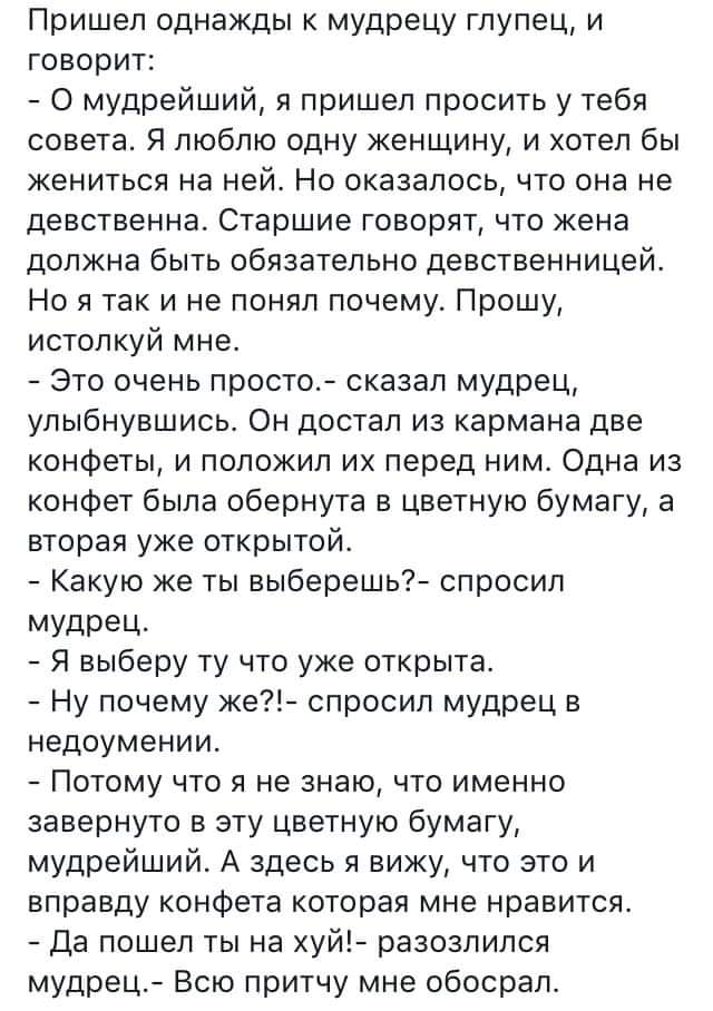 Пришеп однажды к мудрецу глупец и говорит О мудрейший я пришел просить у тебя совета Я люблю одну женщину и хотел бы жениться на ней Но оказалось что она не девственна Старшие говорят что жена должна быть обязательно девственницей Но я так и не понял почему Прошу истолкуй мне Это очень просто сказал мудрец улыбнувшись Он достал из кармана две конфеты и положил их перед ним Одна из конфет была обер