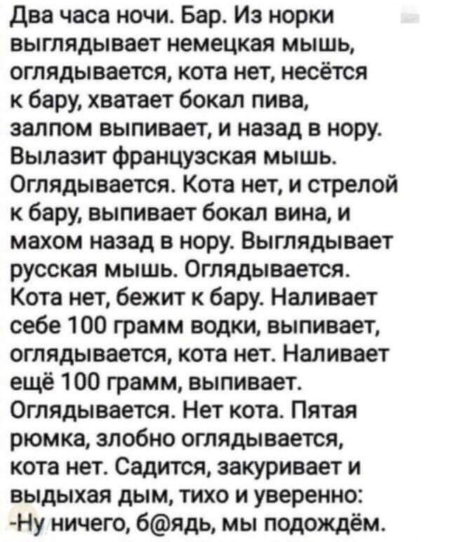 два часа ночи Бар Из норки выглядывает немецкая мышь оглядывается кота нет несётся к бару хватает бокал пива залпом выпивает и назад в нору Вылазит французская мышь Оглядывается Кота нет и стрелой к бару выпивает бокал вина и махом назад в нору Выглядывает русская мышь Оглядывается Кота нет бежит к бару Наливает себе 100 грамм водки выпивает оглядывается кота нет Наливает ещё 100 грамм выпивает Ог