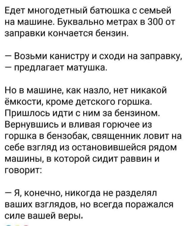Едет многодетный батюшка с семьей на машине Буквально метрах в 300 от заправки кончается бензин Возьми канистру и сходи на заправку предлагает матушка Но в машине как назло нет никакой ёмкости кроме детского горшка Пришлось идти с ним за бензином Вернувшись и вливая горючее из горшка в бензобак священник ловит на себе взгляд из остановившейся рядом машины в которой сидит раввин и говорит _ Я КОНЗЧ