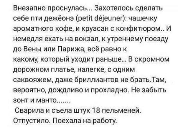 Внезапно проснулась Захотелось сделать себе пти дежёонэ реш бёіеипег чашечку ароматного кофе и круасан конфитюром И немедля ехать на вокзал к утреннему поезду до Вены или Парижа всё равно к какому который уходит раньше В скромном дорожном платье налегке с одним саквояжем даже бриллиантов не братьТам вероятно дождливо и прохладно Не забыть зонт и манто Сварила и съела штук 18 пельменей Отпустило По