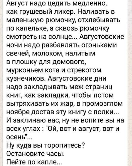 Август надо цедить медленно как грушевый ликер Напивать в маленькую рюмочку отхлебывать по капельке а сквозь рюмочку смотреть на солнце Августовские ночи надо разбавлять огоньками свечей молоком налитым в плошку для домового мурконьем кота и стрекотом кузнечиков Августовские дни надо закладывать меж страниц книг как закладки чтобы потом вытряхивать их жар в промозглом ноябре достав эту книгу с пол