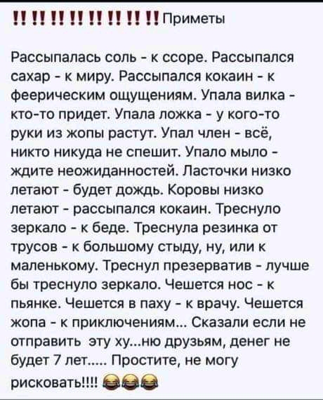 П П П П П Приметы Рассыпалась соль к ссоре Рассыпался сахар к миру Рассыпался кокаин к Феерическим ощущениям Упала вилка ктото придет Упала ложка у кого то руки из жопы растут Упал член всё никто никуда не спешит Упапо мыло ждите неожиданностей Ласточки низко летают будет дождь Коровы низко летают РЗССЫПЗПСЯ КОКЗИН Треснуло зеркало к беде Треснупа резинка от трусов к большому стыду ну или к малень