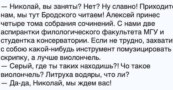 Николай вы заняты Нет Ну славно Приходит нам мы тут Бродского читаем Алексей принес четыре тома собрания сочинений С нами две аспирантки филологического факультета МГУ и студентка консерватории Если не трудно захвати с собою какой нибудь инструмент помузицировать скрипку а лучше виолончель Серый где ты таких находишь Чо такое виолончель Литруха водяры что ли Да да Николай мы ждем вас