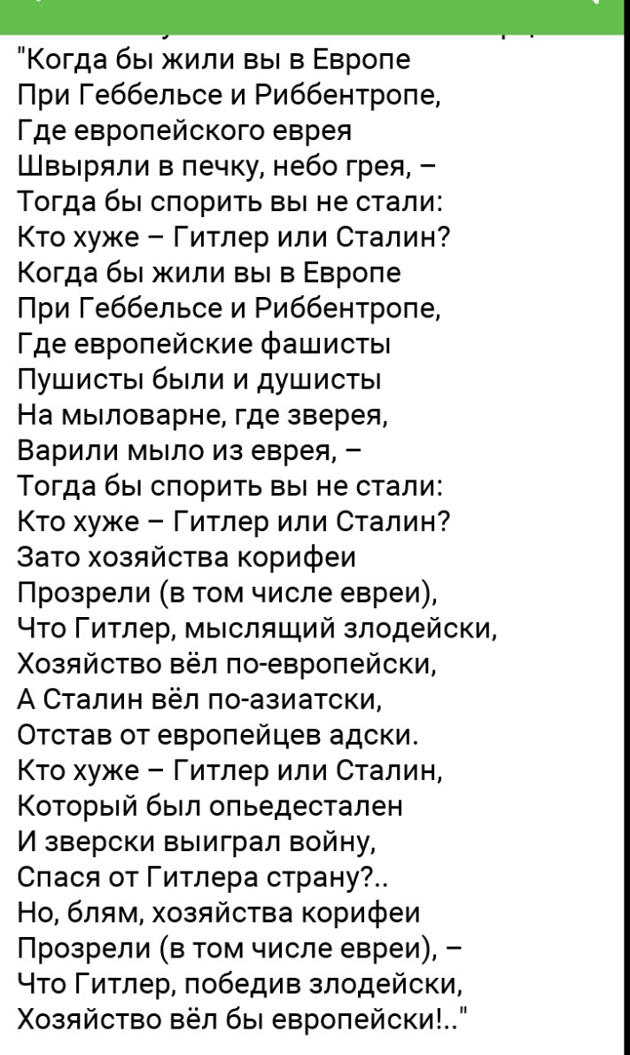 Когда бы жили вы в Европе При Геббельсе и Риббентропе Где европейского еврея Швыряли в печку небо грея Тогда бы спорить вы не стали Кто хуже Гитлер или Сталин Когда бы жили вы в Европе При Геббельсе и Риббентропе Где европейские фашисты Пушисты были и душисты На мыловарне где зверея Варили мыло из еврея Тогда бы спорить вы не стали Кто хуже Гитлер или Сталин Зато хозяйства корифеи Прозрели в том ч