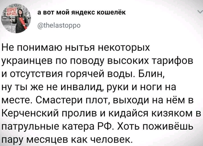а вот мой яндекс кошелёк тпеіаэіорро Не понимаю нытья некоторых украинцев по поводу высоких тарифов и отсутствия горячей воды Блин ну ты же не инвалид руки и ноги на месте Смастери плот выходи на нём в Керченский пролив и кидайся кизяком в патрульные катера РФ Хоть поживёшь пару месяцев как человек