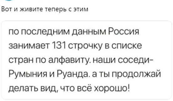 ВОТ И ЖИВИТЕ теперь С ЭТИМ по последним данным Россия занимает 131 строчку в списке стран по алфавиту наши соседи Румыния и Руанда а ты продолжай делать вид что всё хорошо