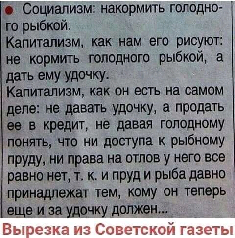 Социализм накормить голодно го рыбкой Капитализм как нам его рисуют не кормить голодного рыбкой а дать ему удочку Капитализм как он есть на самом деле не давать удочку а продать ее в кредит не давая голодному понять что ни доступа к рыбному пруду ни права на отлов у него все равно нет т к и пруд и рыба давно принадлежат тем кому он теперь _еще и за удочку должен