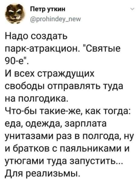 Петр уткии ЮргоЬтйеущеш Надо создать паркатракцион Святые 90 е И всех страждущих свободы отправлять туда на полгодика Что бы такиеже как тогда еда одежда зарплата унитазами раз в полгода ну и братков с паяльниками и утюгами туда запустить Для реализьмьъ