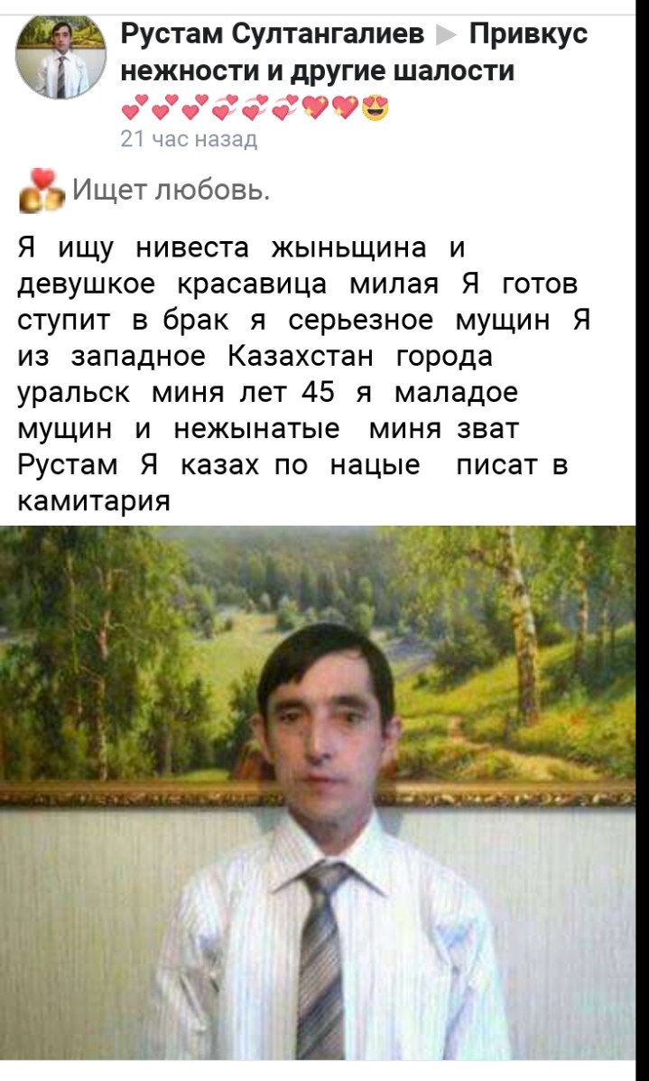 Рустам Султангалиев Привкус нежности и другие шалости 21 час назад _ Ищет любовь Я ищу нивеста жыньщина и девушкое красавица милая Я готов ступит в брак я серьезное мущин Я из западное Казахстан города уральск миня лет 45 я маладое мущин и нежынатые миня зват Рустам Я казах по нацые писат в КЗМИТЗРИЯ