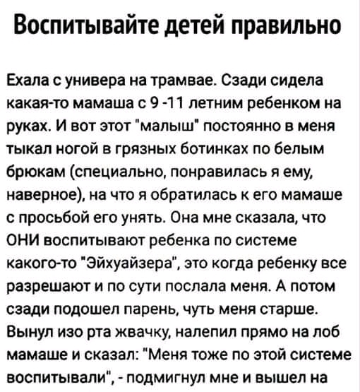 Воспитывайте детей правильно Ехала с универа на трамвае Сзади сидела Какая то мамаша 9 11 летним ребенком на руках И вот этот мапыш постоянно в меня тыкал ногой в грязных ботинках по белым брюкам специально понравилась и ему наверное на что я обратилась к его мамаше просьбой его унять Она мне сказала что ОНИ воспитывают ребенка по системе какого то Эйхуайзера это когда ребенку все разрешают и по с