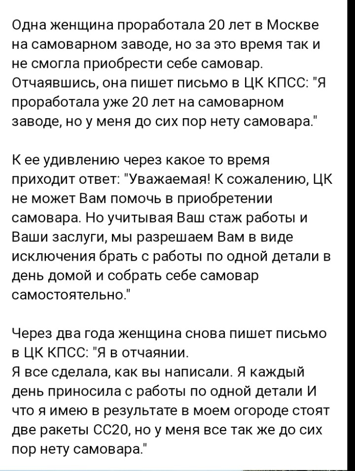 Одна женщина проработала 20 лет в Москве на самоварном заводе но за это время так и не смогла приобрести себе самовар Отчаявшись она пишет письмо в ЦК КПСС Я проработала уже 20 лет на самоварном заводе но у меня до сих пор нету самовара К ее удивлению через какое то время приходит ответ Уважаемая К сожалению ЦК не может Вам помочь в приобретении самовара Но учитывая Ваш стаж работы и Ваши заслуги 