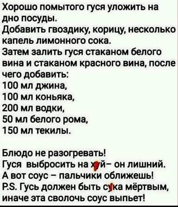 Хорошо помытого гуся уложить на дно посуды добавить гвоздику корицу несколько капель лимонного сока Затем залить гуся стаканом белого вина и стаканом красного вина после чего добавить 100 мл джина 100 мл коньяка 200 мл водки 50 мл белого рома 150 мл текилы Блюдо не разогревать Гуся выбросить на уй он лишний А вот соус пальчики оближешь РЗ Гусь должен быть сука мёртвым иначе эта сволочь соус выпьет