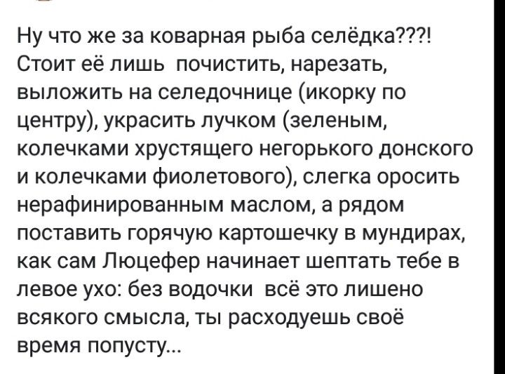 Ну что же за коварная рыба селёдка Стоит её лишь почистить нарезать выложить на селедочнице икорку по центру украсить пучком зеленым колечками хрустящего негорького донского и колечками фиолетового слегка оросить нерафинированным маслом а рядом поставить горячую картошечку в мундирах как сам Люцефер начинает шептать тебе в левое ухо без водочки всё это лишено всякого смысла ты расходуешь своё врем