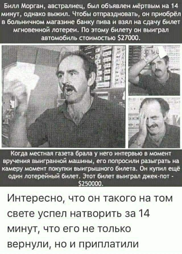 Билл Морган австралиец был объявлен мёртвым на 14 минут однако выжил Чтобы отпраздновать он приобрёл в больничном магазине банку пива и взял на сдачу билет мгновенной лотереи По этому билету он выиграл автомобиль стоимостью 527000 Когда МЕСТИВЯ газета брала у НЕГО интервью В МОМЕНТ вручения ВЫИГРЭНМОЙ машины ЕГО попросили РШЫГРВТЬ на камеру момент покупки выигрышного билета Он купил ещё один лотер