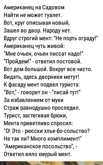 Американец на Садовом Найти не может туалет Вот круг описывая новый Зашел во двор Народу нет Вдруг строгий мент Не порть ограду Американец чуть живой Мне очьен очьен писсат надо Пройдем ответил постовой Вот дом большой Вокруг все чисто Видать здесь дворники метут К фасаду мент подвел туриста Вот говорит он писай тут За избавлением от муки Страж равнодушно проследил Турист застегивая брюки Мента пр