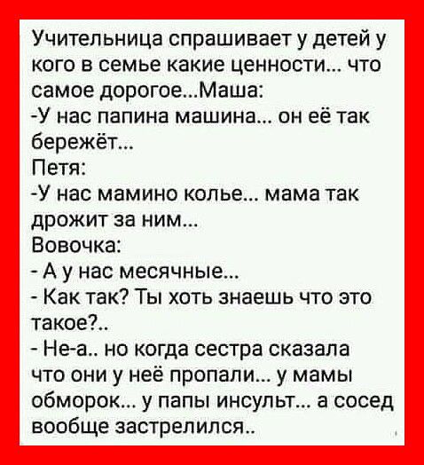Учительница спрашивает у детей у кого в семье какие ценности что самое дорогоеМаша У нас папина машина он её так бережёт Петя У нас МБМИНО колье мама ТЗК дрожит за ним Вовочка А у нас месячные Как так Ты хоть знаешь что это такое Неа но когда сестра сказала что они у неё пропали у мамы обморок у папы инсульт а сосед вообще застрелился