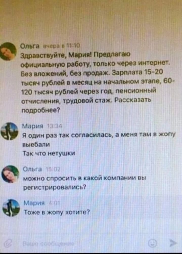 е Ольга_ ечера в 1110 Здравствуйте Мария Предлагаю официальную работу только через интернет Без вложений без продаж Зарплата 15 20 тысяч рублей в месяц на начальном этапе 60 120 тысяч рублей через год пенсионный отчисления трудовой стаж Рассказать подробнее Мария 4 Я один раз так согласилась а меня там в жопу выебали Так что нетушки Ольга можно спр