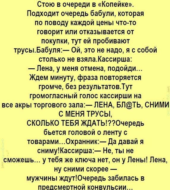 Стою в очереди в Копейке Подходит очередь бабули которая по поводу каждой цены что то говорит ипи отказывается от покупки тут ей пробивают трусыБабупя Ой это не надо я с собой столько не взялаКассирша Пена у меня отмена подойди Ждем минуту фраза повторяется громче без результатовТут громогласный голос кассирши на все акры торгового зала ЛЕНА БЛТЬ СНИМИ С МЕНЯ ТРУСЫ СКОЛЬКО ТЕБЯ ЖдАТЬ0чередь бьется