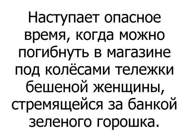 Наступает опасное время когда можно погибнуть в магазине под колёсами тележки бешеной женщины стремящейся за банкой зеленого горошка