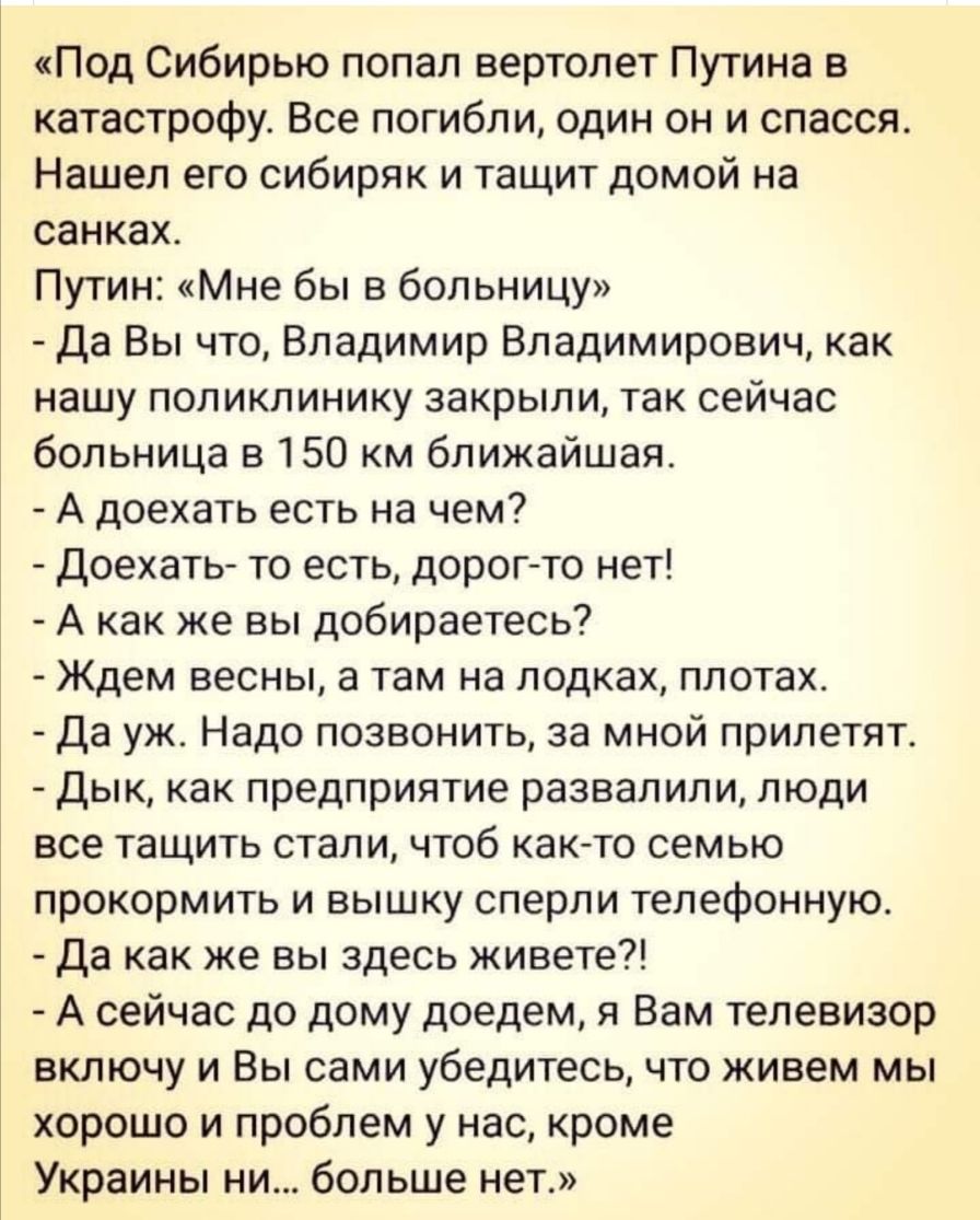 Под Сибирью попал вертолет Путина в катастрофу Все погибли один он и спасся Нашел его сибиряк и тащит домой на санках Путин Мне бы в больницу Да Вы что Владимир Владимирович как нашу поликлинику закрыли так сейчас больница в 150 км ближайшая А доехать есть на чем Доехать то есть дорог то нет А как же вы добираетесь Ждем весны а там на лодках плотах Да уж Надо позвонить за мной прилетят Дык как пре