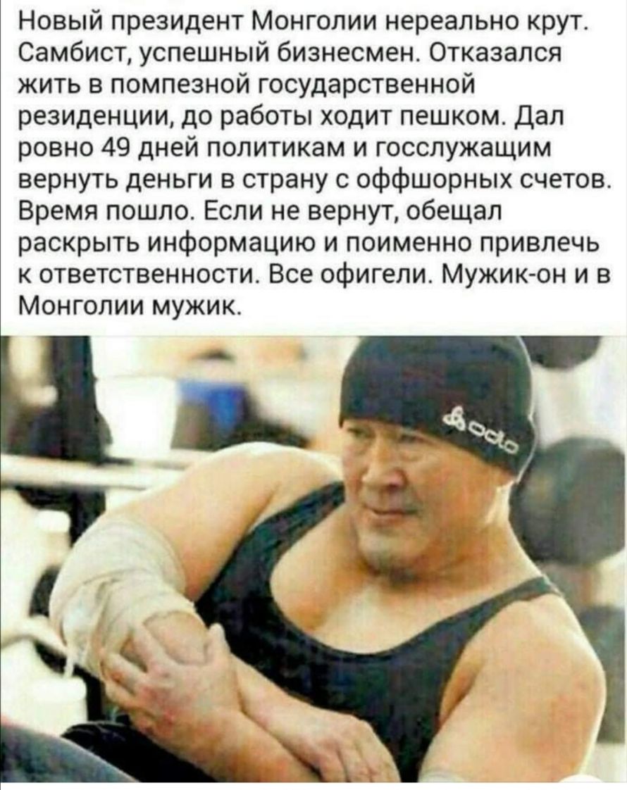 Новый президент Монголии нереально крут Самбист успешный бизнесмен Отказался жить в помпезной государственной резиденции до работы ходит пешком Дал ровно 49 дней политикам и госслужащим вернуть деньги в страну с оффшорных счетов Время пошло Если не вернут обещал раскрыть информацию и поименно привлечь к ответственности Все офигели Мужик он и в Монголии мужик