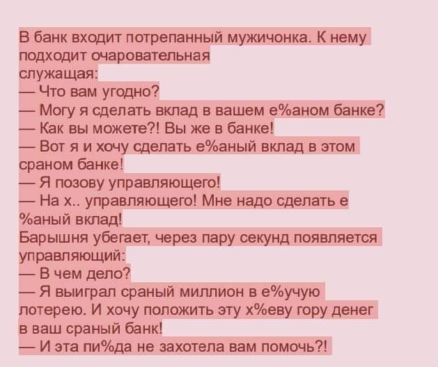 В банк входит питрепанный мужичонка К нему подходит очаровательная служащая Что вам угодно Могу я сделать вклад в вашем епаном банке Как вы можеге Вы же в банке Вот я и хочу сделать еаный вклад в этом сраном банке Я позову управляющегоі На х управляющего Мне надо сделать е аный вкпаді Барышня убегает через пару секунд появляется управляющий В чем дело Я выиграл сраный миллион в еучую лотерею И хоч
