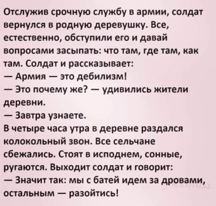 Отслужиа срочную службу в армии солдат вернулся в родную деревушку Все естественно обступили его и давай вопросами засыпать что там где там как там Солдат и рассказывает Армия это дебилизм Это почему же удивились жители деревни Завтра узнаете В четыре часа утра в деревне раздался колокольный звон Все сельчане сбежались Стоят в исподнем сонные ругаются Выходит солдат и говорит Значит так мы с батей