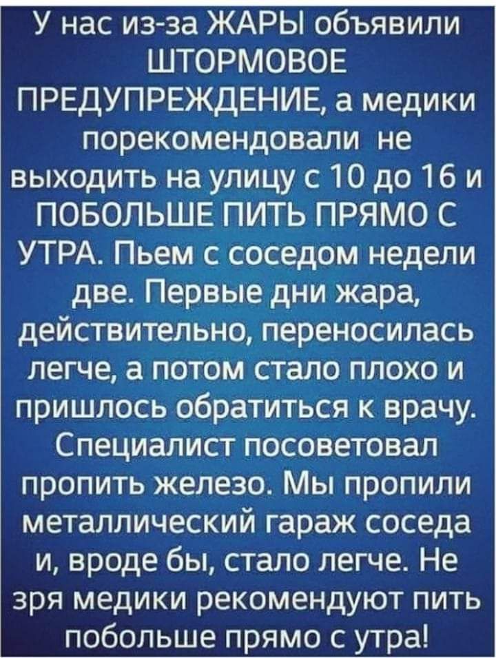 У нас из за ЖАРЫ объявили ШТОРМОВОЕ ПРЕДУПРЕЖДЕНИЕ а медики порекомендовали не выходить на улицу с 10 до 16 и ПОБОЛЬШЕ ПИТЬ ПРЯМО С УТРА Пьем с соседом недели две ПервЫе дни жара действительно переносилась легче а потОм стало плохо и пришлось обратитЬся к врачу Специалист посоветовал пропить железо Мы пропили металлический гараж соседа и вроде бы стало легче Не зря медики рекомендуют пить побольше