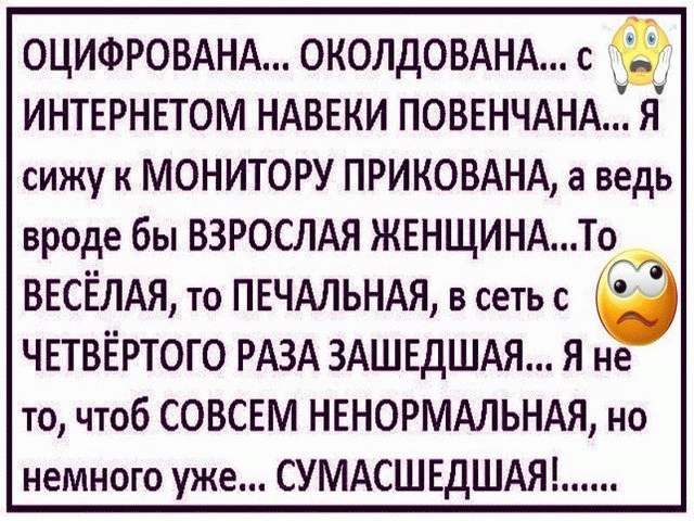 ОЦИФРОВАНА ОКОЛДОВАНА с ИНТЕРНЕТОМ НАВЕКИ ПОВЕНЧАНА Я сижу к МОНИТОРУ ПРИКОВАНА а ведь вроде бы ВЗРОСЛАЯ ЖЕНЩИНАТо ВЕСЁЛАЯ то ПЕЧАЛЬНАЯ в сеть с ЧЕТВЁРТОГО РАЗА ЗАШЕДШАЯ Я не то чтоб СОВСЕМ НЕНОРМАЛЬНАЯ но немного уже СУМАСШЕДШАЯ