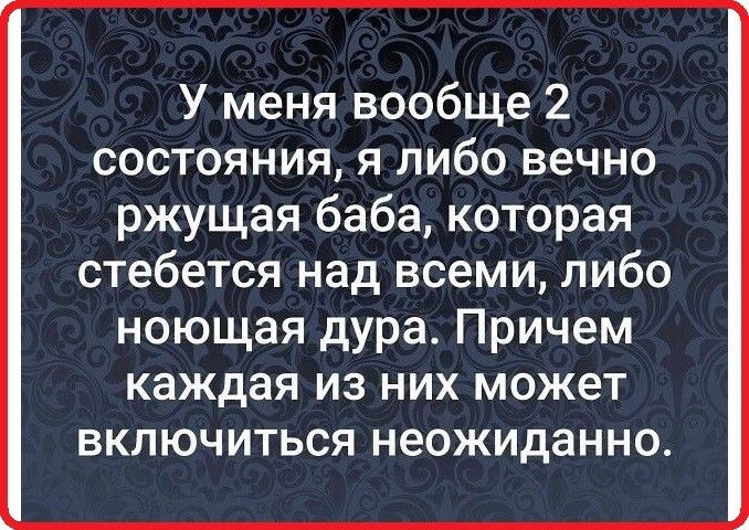 У меня вообще 2 состояния я либо вечно ржущая баба которая стебется над всеми либо ноющая дура Причем каждая из них может включиться неожиданно