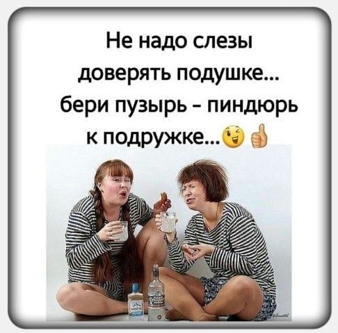 Не надо слезы доверять подушке бери пузырь пиндюрь к подружке ЁЁ Ъ