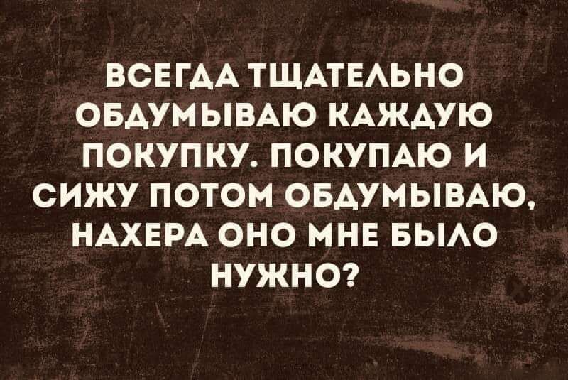 ВСЕГДА ТЩАТЕАЬНО ОБАУМЫВАЮ КАЖДУЮ ПОКУПКУ ПОКУПАЮ И СИЖУ ПОТОМ ОБАУМЫВАЮ НАХЕРА ОНО МНЕ БЫАО НУЖНО