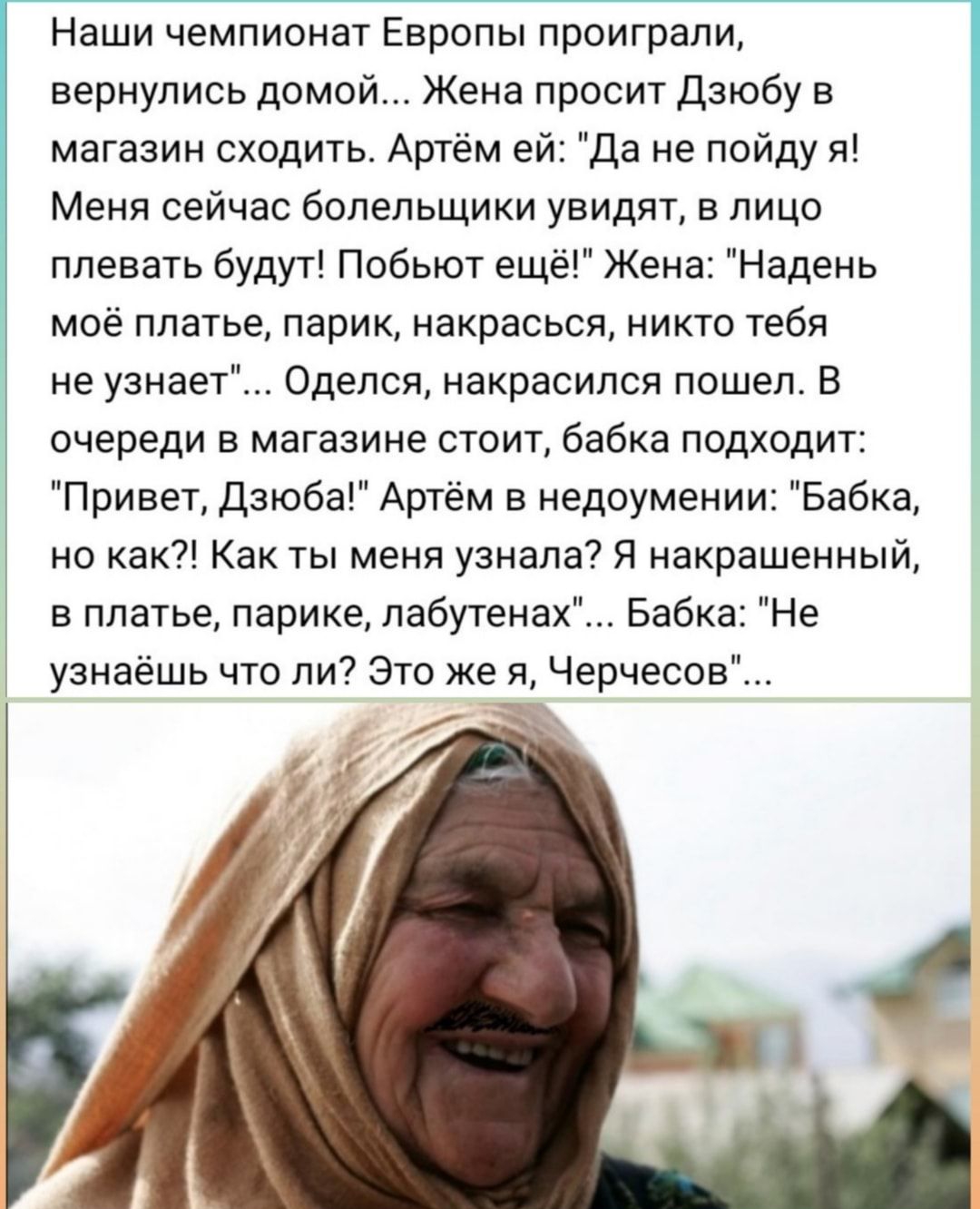 Наши чемпионат Европы проиграли вернулись домой Жена просит Дзюбу в магазин сходить Артём ей Да не пойду я Меня сейчас болельщики увидят в лицо плевать будут Побьют ещё Жена Надень моё платье парик накрасься никто тебя не узнает Оделся накрасился пошел В очереди в магазине стоит бабка подходит Привет Дзюба Артём в недоумении Бабка но как Как ты меня узнала Я накрашенный в платье парике лабутенах Б