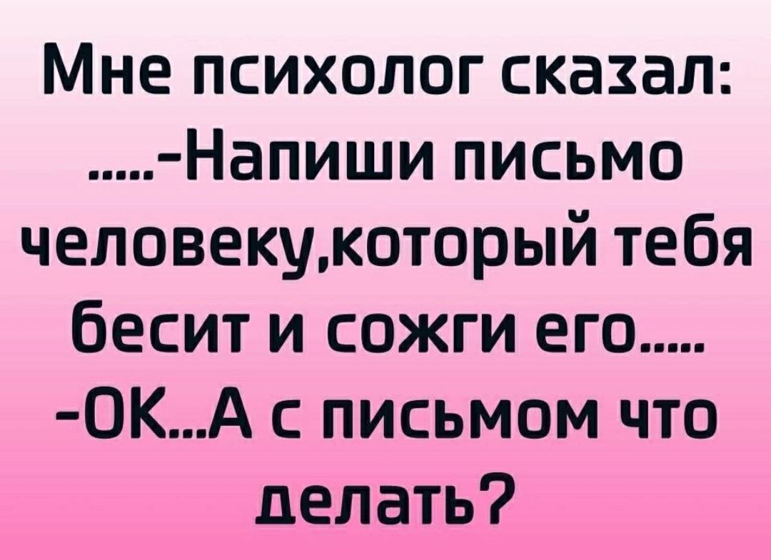 Мне психолог сказал Напиши письмо человекумоторый тебя бесит и сожги его 0КА с письмом что делать
