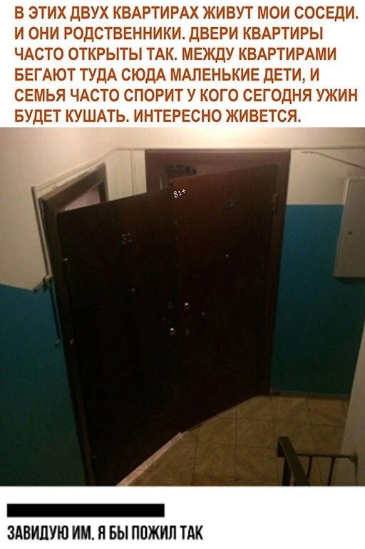 В ЭТИХ ДВУХ КВАРТИРАХ ЖИВУТ МОИ СОСЕДИ И ОНИ РОДСТВЕННИКИ ДВЕРИ КВАРТИРЫ ЧАСТО ОТКРЫТЫ ТАК МЕЖДУ КВАРТИРАМИ БЕГАЮТ ТУДА СЮДА МАЛЕНЬКИЕ ДЕТИ И СЕМЬЯ ЧАСТО СПОРИТ У КОГО СЕГОДНЯ УЖИН БУДЕТ КУШАТЬ ИНТЕРЕСНО ЖИВЕТСЯ _ ЗАВИПУЮ ИМ Я БЫ ПОЖИП ТАК