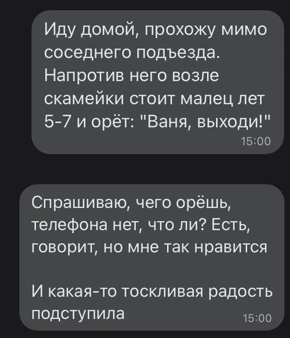 Иду домой прохожу мимо соседнего подъезда Напротив него возле скамейки стоит малец лет 57 и орёт Ваня выходи 1500 Спрашиваю чего орёшь телефона нет что ли Есть говорит но мне так нравится И какая то тоскливая радость подступила 1500