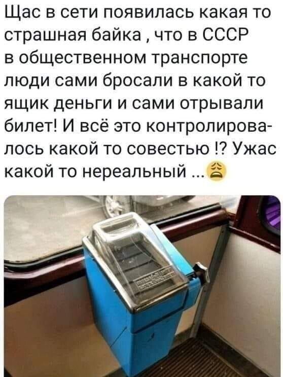 Щас в сети появилась какая то страшная байка что в СССР в общественном транспорте люди сами бросали в какой то ящик деньги и сами отрывали билет И всё это контролирова лось какой то совестью Ужас какой то нереальный о