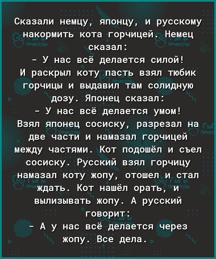 Сказали немцу японцу и русскому накормить кота горчицей Немец сказал У нас всё делается силой И раскрыл коту пасть взял тюбик горчицы и выдавил там солидную дозу Японец сказал У нас всё делается умом Взял японец сосиску разрезал на две части и намазал горчицей между частями Кот подошёл и съел сосиску Русский взял горчицу намазал коту жопу отошел и стал ждать Кот нашёл орать и вылизывать жопу А рус