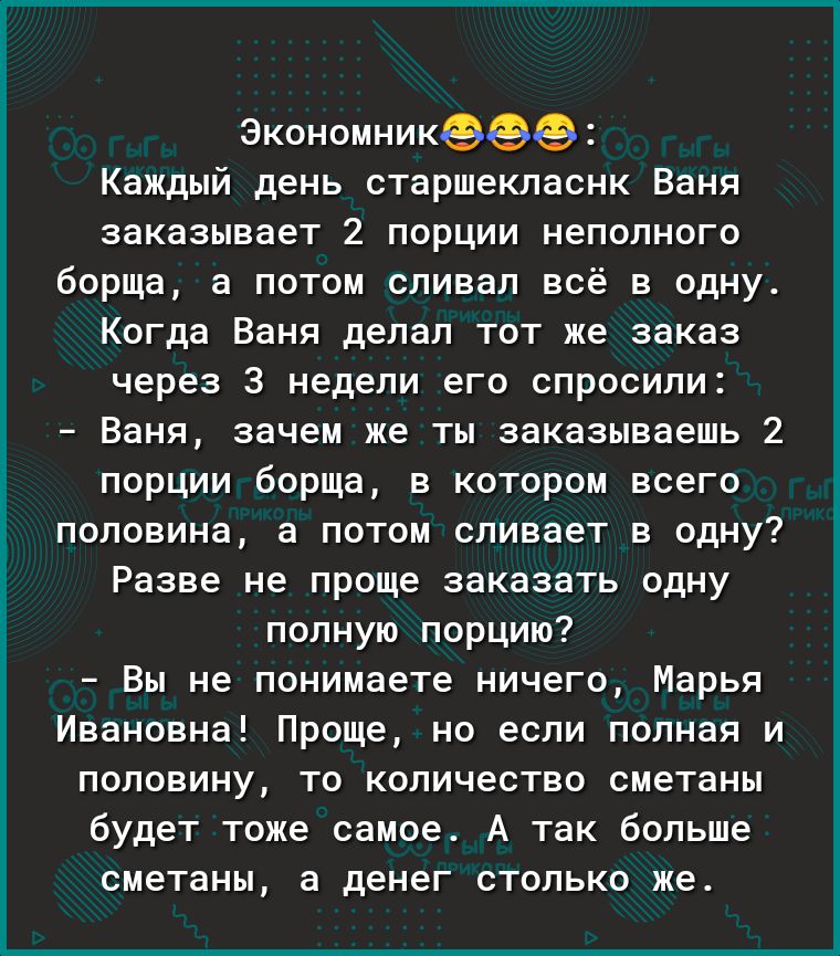 Экономникэеэ Каждый день старшекласнк Ваня заказывает 2 порции неполного борща а потом сливал всё в одну Когда Ваня делал тот же заказ через 3 недели его спросили Ваня зачем же ты заказываешь 2 порции борща в котором всего половина а потом сливает в одну Разве не проще заказать одну полную порцию Вы не понимаете ничего Марья Ивановна Проще но если полная и половину то количество сметаны будет тоже