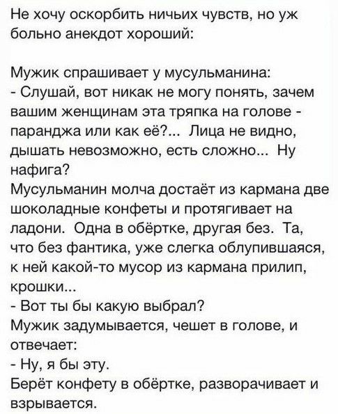 Не хочу оскорбить ничьих чувств но уж больно анекдот хороший Мужик спрашивает у мусульманина Слушай вот никак не могу понять зачем БЗШИМ женщинам эта тряпка на ГОЛОВЕ паранджа или как её Лица не видно ДЫШЗТЬ НеЕОЗМОЖНО есть СЛОЖНО Ну нафига Мусульманин молча достаёт из кармана две шоколадные конфеты и протягивает на ладони Одна в обёртке другая без Та что без фантика уже слегка облупившаяся к ней 
