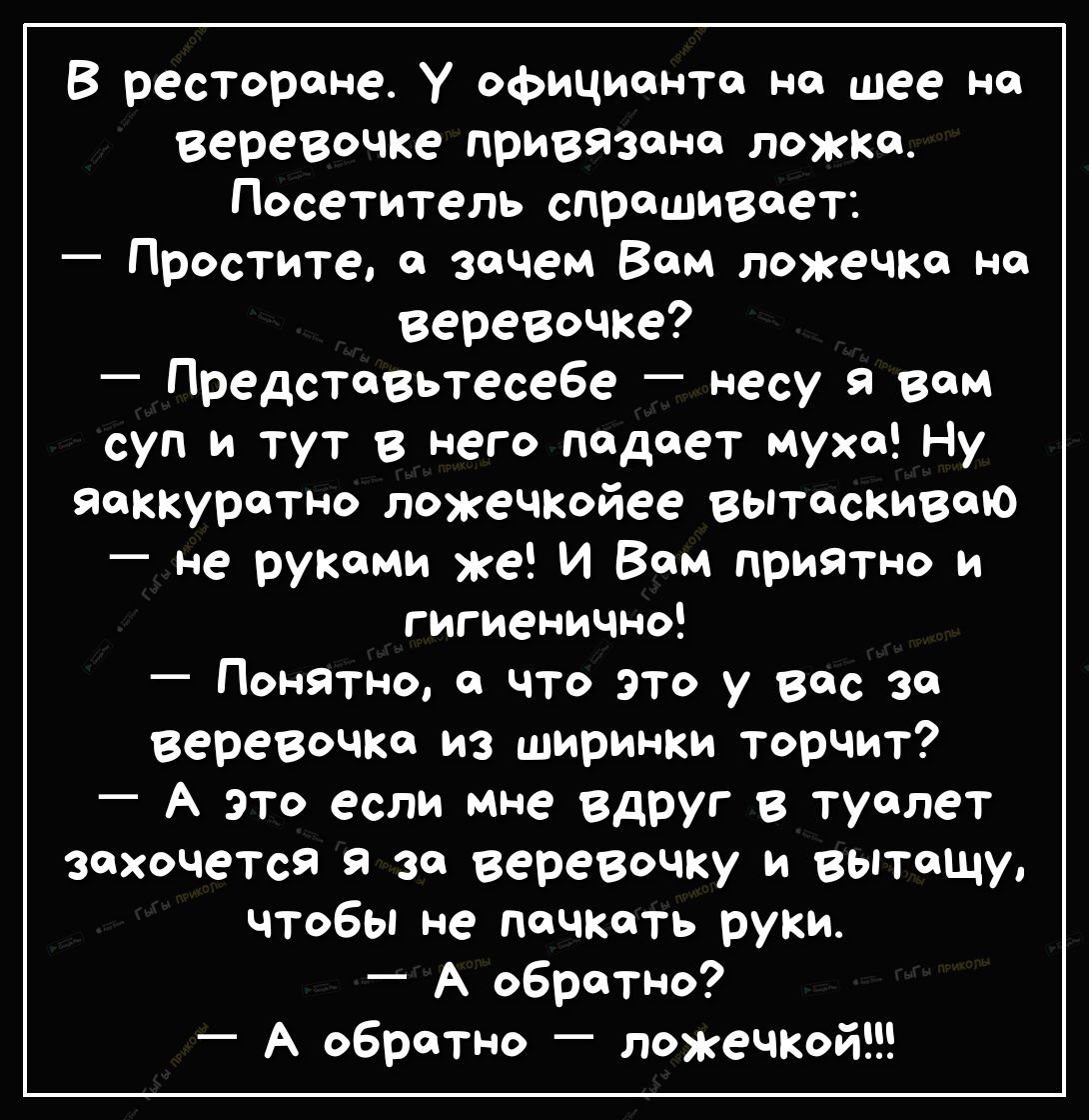 В ресторане У официанта на шее на веревочке привязана ложка Посетитель спрашивает Простите а зачем Вам ложечка на веревочке Представьтесебе несу Я вам суп и тут в него падает муха Ну яаккуратно ложечкойее вытаскиваю не руками же И Вам приятно и гигиенично Понятно а что это у вас за веревочка из ширинки торчит А это если мне вдруг в туалет захочется за веревочку и ВЫТаЩу чтобы не пачкать руки А обр