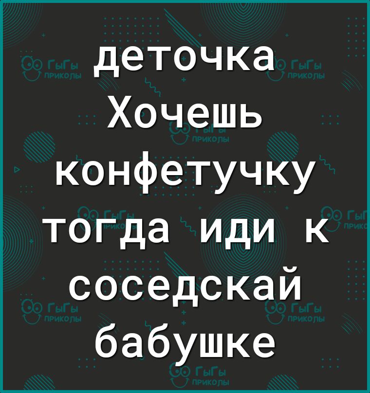 деточка Хочешь конфетучку тогда иди к соседскай бабушке