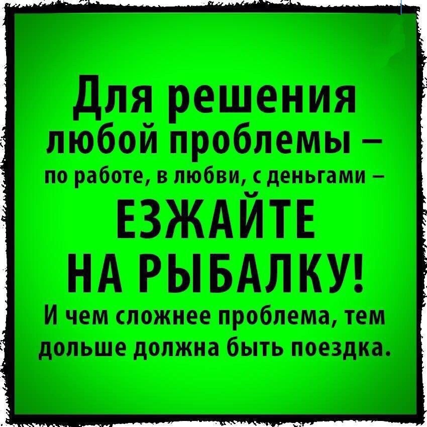 Для решения любой проблемы по работе в любви с деньгами ЕЗЖАЙТЕ НА РЫБАЛКУ И чем сложнее проблема тем дольше должна быть поездка